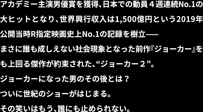 アカデミー主演男優賞を獲得、日本での動員4週連続No.1の大ヒットとなり、世界興行収入は1,500億円という2019年公開当時R指定映画史上No.1の記録を樹立ー　まさに誰も成しえない社会現象となった前作「ジョーカー」をも上回る傑作が約束された、”ジョーカー2”。ジョーカーになった男のその後とは？ついに世紀のショーがはじまる。その笑いはもう、誰にも止められない。